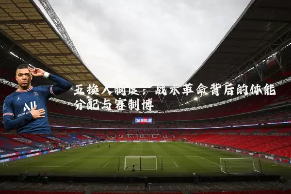 五换人制度:战术革命背后的体能分配与赛制博弈